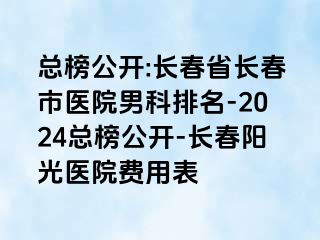 总榜公开:长春省长春市医院男科排名-2024总榜公开-长春阳光医院费用表