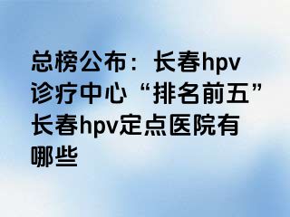 总榜公布：长春hpv诊疗中心“排名前五”长春hpv定点医院有哪些