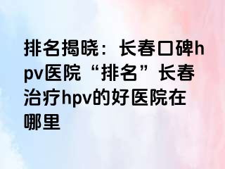 排名揭晓：长春口碑hpv医院“排名”长春治疗hpv的好医院在哪里