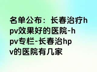 名单公布：长春治疗hpv效果好的医院-hpv专栏-长春治hpv的医院有几家