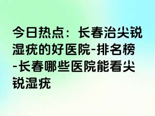 今日热点：长春治尖锐湿疣的好医院-排名榜-长春哪些医院能看尖锐湿疣