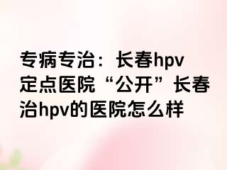 专病专治：长春hpv定点医院“公开”长春治hpv的医院怎么样