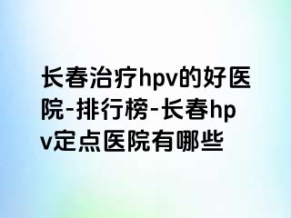 长春治疗hpv的好医院-排行榜-长春hpv定点医院有哪些