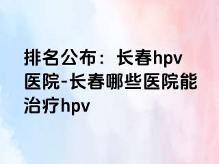 排名公布：长春hpv医院-长春哪些医院能治疗hpv