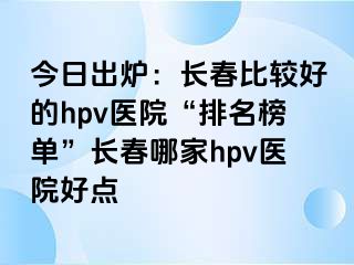 今日出炉：长春比较好的hpv医院“排名榜单”长春哪家hpv医院好点