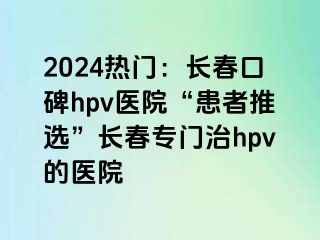 2024热门：长春口碑hpv医院“患者推选”长春专门治hpv的医院