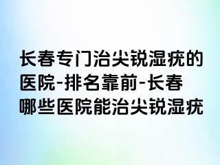 长春专门治尖锐湿疣的医院-排名靠前-长春哪些医院能治尖锐湿疣