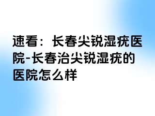 速看：长春尖锐湿疣医院-长春治尖锐湿疣的医院怎么样