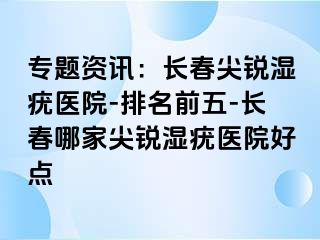 专题资讯：长春尖锐湿疣医院-排名前五-长春哪家尖锐湿疣医院好点