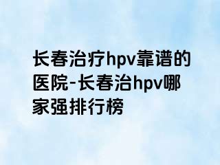 长春治疗hpv靠谱的医院-长春治hpv哪家强排行榜