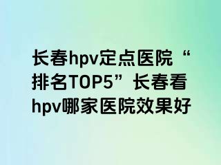 长春hpv定点医院“排名TOP5”长春看hpv哪家医院效果好