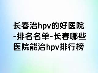 长春治hpv的好医院-排名名单-长春哪些医院能治hpv排行榜