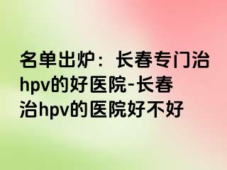 名单出炉：长春专门治hpv的好医院-长春治hpv的医院好不好