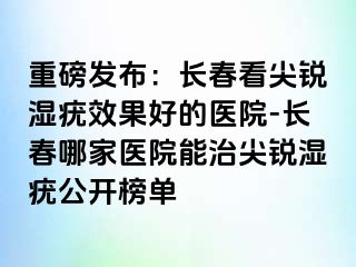 重磅发布：长春看尖锐湿疣效果好的医院-长春哪家医院能治尖锐湿疣公开榜单