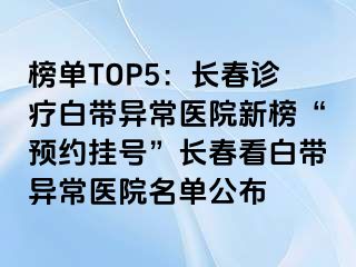 榜单TOP5：长春诊疗白带异常医院新榜“预约挂号”长春看白带异常医院名单公布