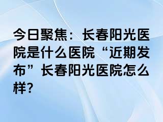 今日聚焦：长春阳光医院是什么医院“近期发布”长春阳光医院怎么样?