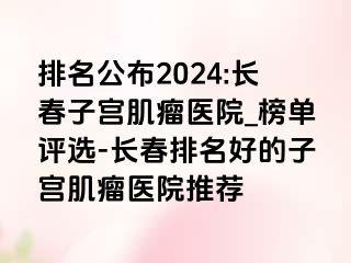 排名公布2024:长春子宫肌瘤医院_榜单评选-长春排名好的子宫肌瘤医院推荐