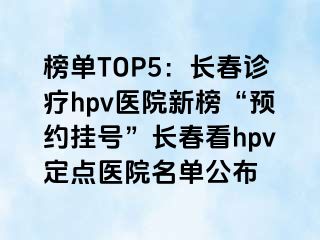 榜单TOP5：长春诊疗hpv医院新榜“预约挂号”长春看hpv定点医院名单公布