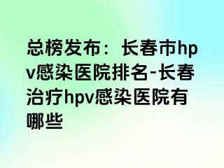 总榜发布：长春市hpv感染医院排名-长春治疗hpv感染医院有哪些