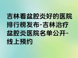 吉林看盆腔炎好的医院排行榜发布-吉林治疗盆腔炎医院名单公开-线上预约