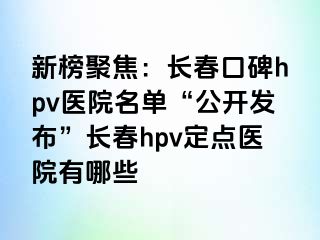 新榜聚焦：长春口碑hpv医院名单“公开发布”长春hpv定点医院有哪些