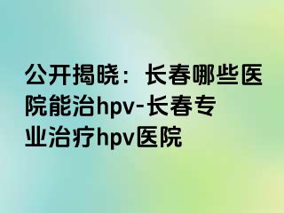 公开揭晓：长春哪些医院能治hpv-长春专业治疗hpv医院