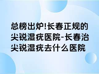 总榜出炉!长春正规的尖锐湿疣医院-长春治尖锐湿疣去什么医院