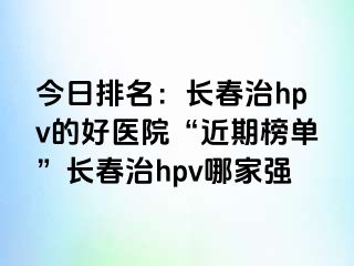 今日排名：长春治hpv的好医院“近期榜单”长春治hpv哪家强