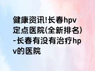 健康资讯!长春hpv定点医院(全新排名)-长春有没有治疗hpv的医院