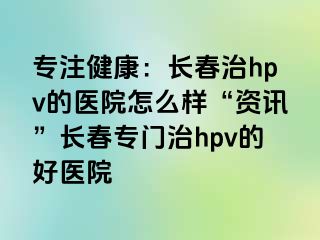 专注健康：长春治hpv的医院怎么样“资讯”长春专门治hpv的好医院