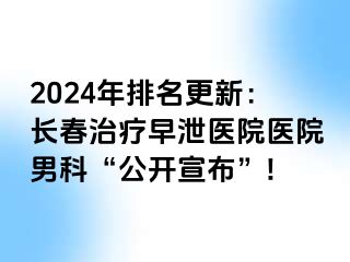 2024年排名更新：长春治疗早泄医院医院男科“公开宣布”!