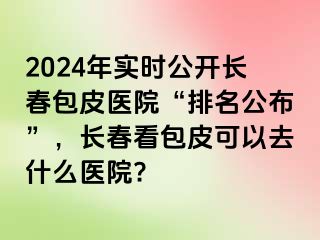 2024年实时公开长春包皮医院“排名公布”，长春看包皮可以去什么医院?