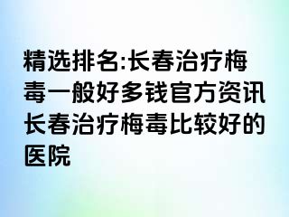 精选排名:长春治疗梅毒一般好多钱官方资讯长春治疗梅毒比较好的医院