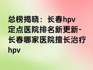 总榜揭晓：长春hpv定点医院排名新更新-长春哪家医院擅长治疗hpv