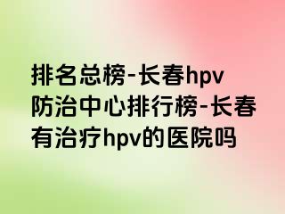 排名总榜-长春hpv防治中心排行榜-长春有治疗hpv的医院吗