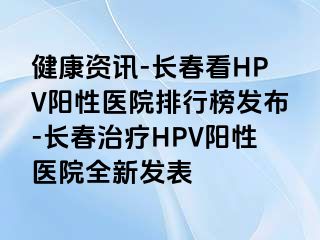 健康资讯-长春看HPV阳性医院排行榜发布-长春治疗HPV阳性医院全新发表