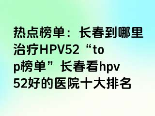 热点榜单：长春到哪里治疗HPV52“top榜单”长春看hpv52好的医院十大排名