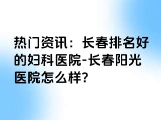 热门资讯：长春排名好的妇科医院-长春阳光医院怎么样?