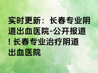 实时更新：长春专业阴道出血医院-公开报道! 长春专业治疗阴道出血医院