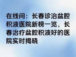 在线问：长春诊治盆腔积液医院新榜一览，长春治疗盆腔积液好的医院实时揭晓