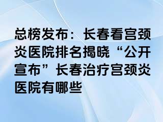 总榜发布：长春看宫颈炎医院排名揭晓“公开宣布”长春治疗宫颈炎医院有哪些