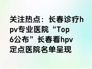 关注热点：长春诊疗hpv专业医院“Top6公布”长春看hpv定点医院名单呈现