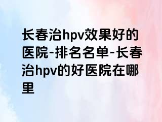 长春治hpv效果好的医院-排名名单-长春治hpv的好医院在哪里