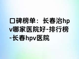 口碑榜单：长春治hpv哪家医院好-排行榜-长春hpv医院