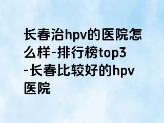 长春治hpv的医院怎么样-排行榜top3-长春比较好的hpv医院