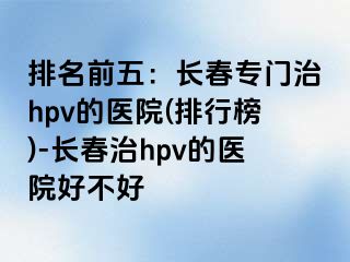 排名前五：长春专门治hpv的医院(排行榜)-长春治hpv的医院好不好