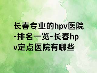 长春专业的hpv医院-排名一览-长春hpv定点医院有哪些