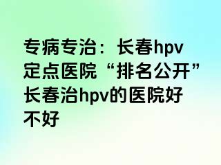 专病专治：长春hpv定点医院“排名公开”长春治hpv的医院好不好