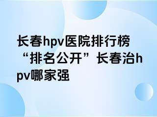 长春hpv医院排行榜“排名公开”长春治hpv哪家强