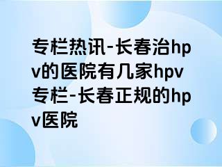 专栏热讯-长春治hpv的医院有几家hpv专栏-长春正规的hpv医院